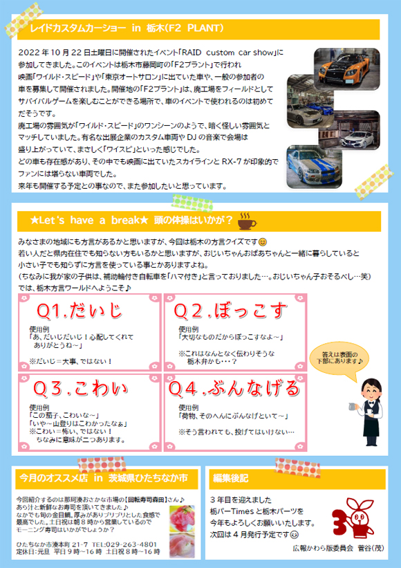 レイドカスタムカーショー ｉｎ 栃木（Ｆ２ ＰＬＡＮＴ）2022年10月22日土曜日に開催されたイベント「RAID ｃｕｓｔｏｍ car show」に参加してきました。このイベントは栃木市藤岡町の「Ｆ２プラント」で行われ映画「ワイルド・スピード」や「東京オートサロン」に出ていた車や、一般の参加者の車を募集して開催されました。開催地の「Ｆ２プラント」は、廃工場をフィールドとしてサバイバルゲームを楽しむことができる場所で、車のイベントで使われるのは初めてだそうです。廃工場の雰囲気が「ワイルド・スピード」のワンシーンのようで、暗く怪しい雰囲気とマッチしていました。有名な出展企業のカスタム車両やDJの音楽で会場は盛り上がっていて、まさしく「ワイスピ」といった感じでした。どの車も存在感があり、その中でも映画に出ていたスカイラインとRX-7が印象的でファンには堪らない車両でした。来年も開催する予定との事なので、また参加したいと思っています。★Let‘ｓ have a break★ 頭の体操はいかが？みなさまの地域にも方言があるかと思いますが、今回は栃木の方言クイズです。若い人だと県内在住でも知らない方もいるかと思いますが、おじいちゃんおばあちゃんと一緒に暮らしていると小さい子でも知らずに方言を使っている事とかありますよね。（ちなみに我が家の子供は、補助輪付き自転車を「ハマ付き」と言っておりました…。おじいちゃん子おそるべし…笑）では、栃木方言ワールドへようこそ♪Q1.だいじ使用例「あ、だいじだいじ！心配してくれてありがとうね～」※だいじ＝大事、ではない！Q2.ぼっこす使用例「大切なものだからぼっこすなよ～」※これはなんとなく伝わりそうな栃木弁かも・・・？Q3.こわい使用例「この茄子、こわいな～」「いや～山登りはこわかったなぁ」※こわい＝怖い、ではない！ちなみに意味が二つありす。Q4.ぶんなげる使用例「荷物、そのへんにぶんなげといて～」※そう言われても、投げてはいけない…今月のオススメ店 in 茨城県ひたちなか市今回紹介するのは那珂湊おさかな市場の【回転寿司森田】さん♪あら汁と新鮮なお寿司を頂いてきました♪なかでも旬の金目鯛。厚みがありプリプリとした食感で最高でした。土日祝は朝8時から営業しているのでモーニング寿司はいかがでしょうか？ひたちなか市湊本町21-7 TEL:029-263-4801定休日：元旦 平日9時～16時 土日祝8時～16時編集後記3年目を迎えました栃パーTimesと栃木パーツを今年もよろしくお願いいたします。次回は4月発行予定です😊広報かわら版委員会 菅谷（茂）